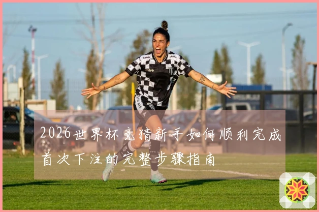 2026世界杯竞猜新手如何顺利完成首次下注的完整步骤指南
