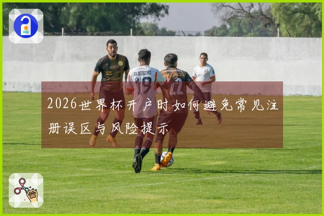 2026世界杯开户时如何避免常见注册误区与风险提示