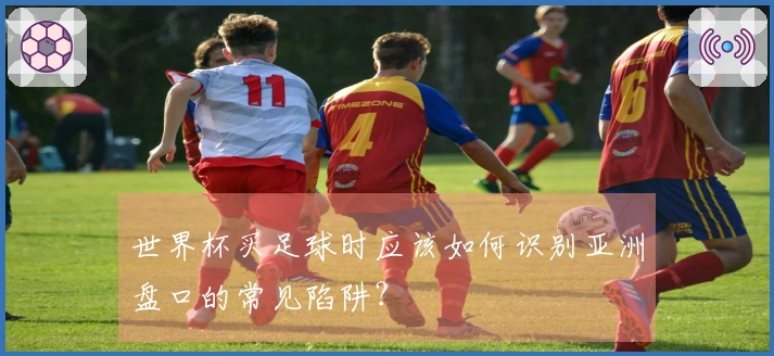世界杯买足球时应该如何识别亚洲盘口的常见陷阱？
