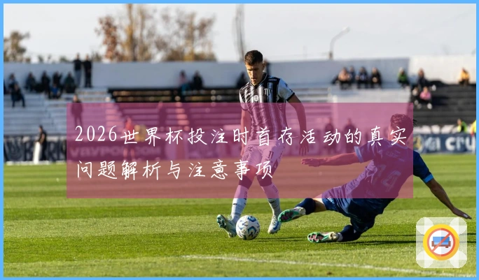 2026世界杯投注时首存活动的真实问题解析与注意事项